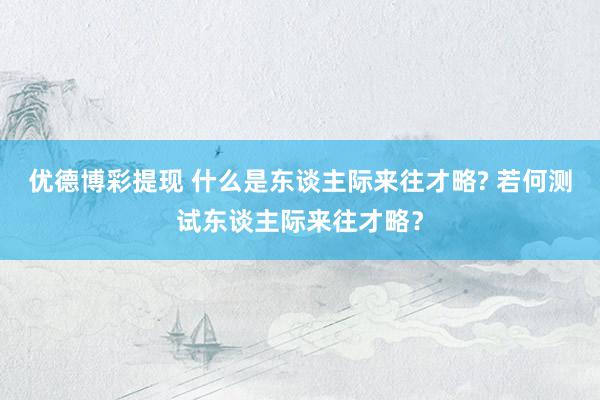 优德博彩提现 什么是东谈主际来往才略? 若何测试东谈主际来往才略？