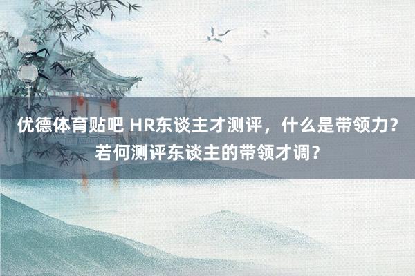 优德体育贴吧 HR东谈主才测评，什么是带领力？若何测评东谈主的带领才调？