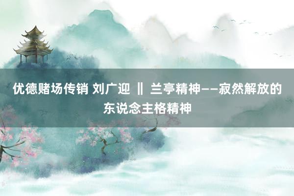 优德赌场传销 刘广迎 ‖ 兰亭精神——寂然解放的东说念主格精神