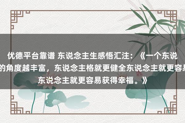 优德平台靠谱 东说念主生感悟汇注：《一个东说念主看待事物的角度越丰富，东说念主格就更健全东说念主就更容易获得幸福。》